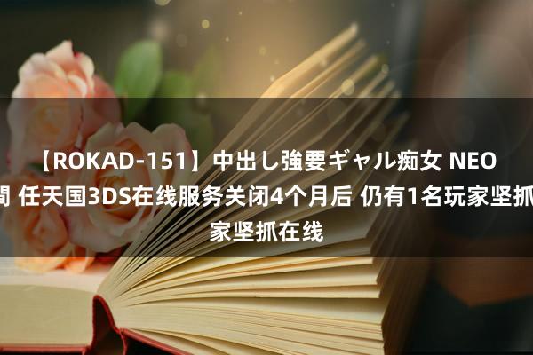 【ROKAD-151】中出し強要ギャル痴女 NEO 4時間 任天国3DS在线服务关闭4个月后 仍有1名玩家坚抓在线