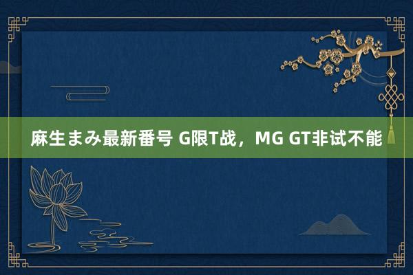 麻生まみ最新番号 G限T战，MG GT非试不能