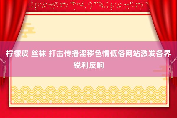 柠檬皮 丝袜 打击传播淫秽色情低俗网站激发各界锐利反响