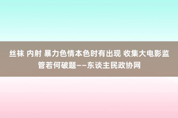 丝袜 内射 暴力色情本色时有出现 收集大电影监管若何破题——东谈主民政协网