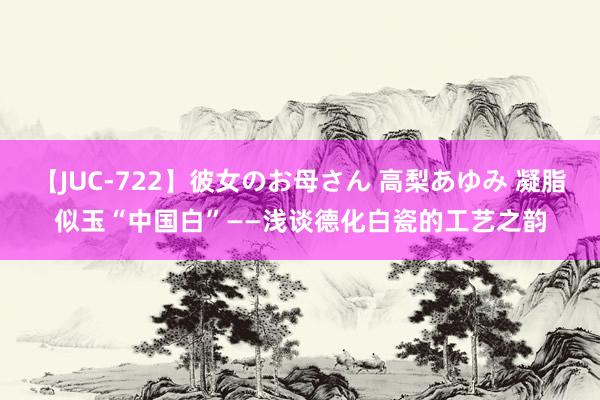 【JUC-722】彼女のお母さん 高梨あゆみ 凝脂似玉“中国白”——浅谈德化白瓷的工艺之韵