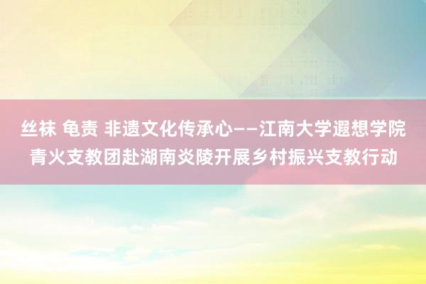 丝袜 龟责 非遗文化传承心——江南大学遐想学院青火支教团赴湖南炎陵开展乡村振兴支教行动