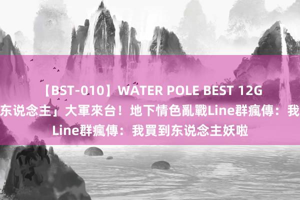 【BST-010】WATER POLE BEST 12GALs 8時間 「變性东说念主」大軍來台！地下情色亂戰　Line群瘋傳：我買到东说念主妖啦