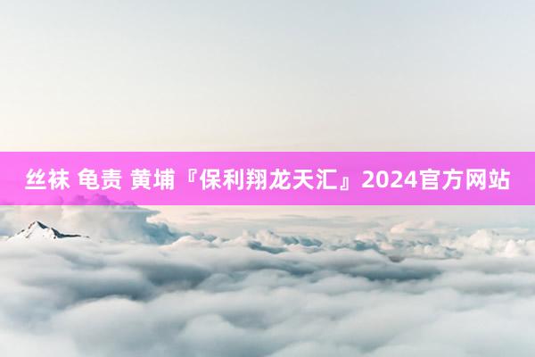 丝袜 龟责 黄埔『保利翔龙天汇』2024官方网站