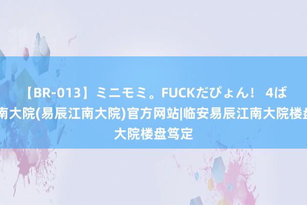 【BR-013】ミニモミ。FUCKだぴょん！ 4ばん 江南大院(易辰江南大院)官方网站|临安易辰江南大院楼盘笃定