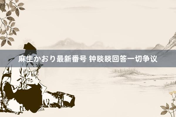 麻生かおり最新番号 钟睒睒回答一切争议