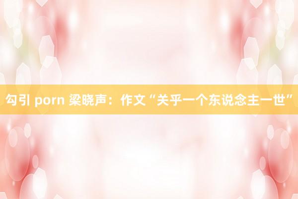 勾引 porn 梁晓声：作文“关乎一个东说念主一世”