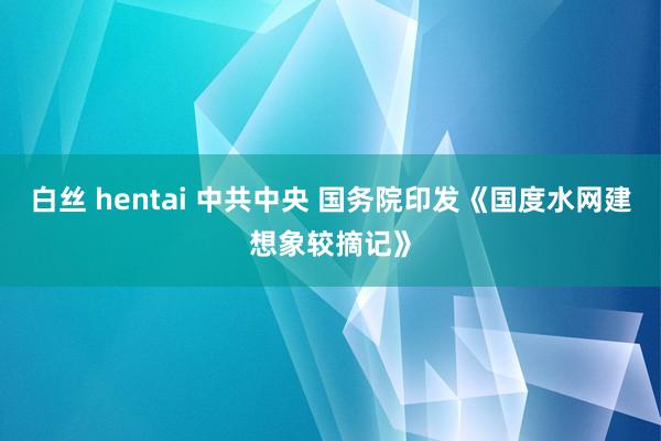 白丝 hentai 中共中央 国务院印发《国度水网建想象较摘记》