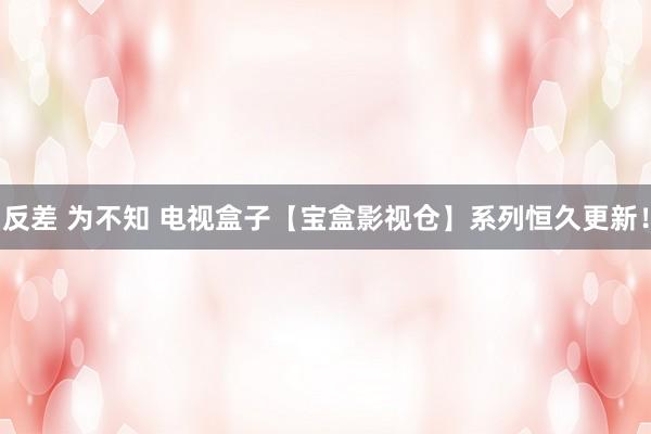 反差 为不知 电视盒子【宝盒影视仓】系列恒久更新！