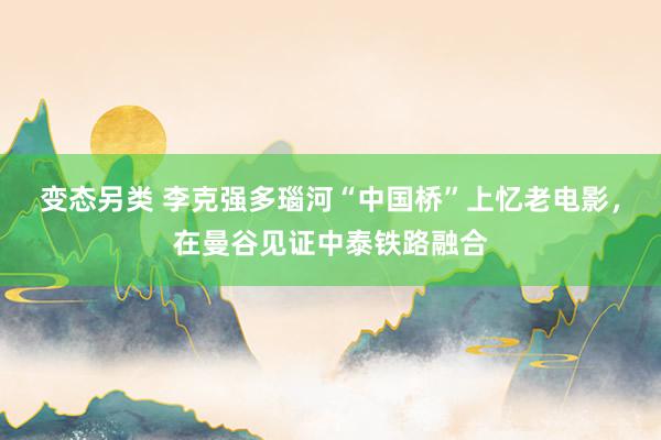 变态另类 李克强多瑙河“中国桥”上忆老电影，在曼谷见证中泰铁路融合