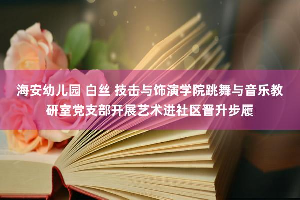 海安幼儿园 白丝 技击与饰演学院跳舞与音乐教研室党支部开展艺术进社区晋升步履