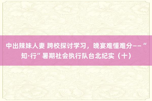 中出辣妹人妻 跨校探讨学习，晚宴难懂难分——“知·行”暑期社会执行队台北纪实（十）