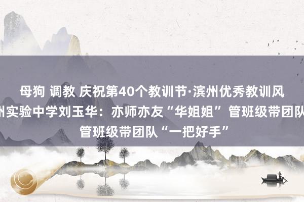 母狗 调教 庆祝第40个教训节·滨州优秀教训风仪录①丨滨州实验中学刘玉华：亦师亦友“华姐姐” 管班级带团队“一把好手”