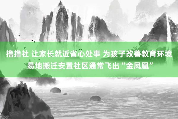 撸撸社 让家长就近省心处事 为孩子改善教育环境 易地搬迁安置社区通常飞出“金凤凰”