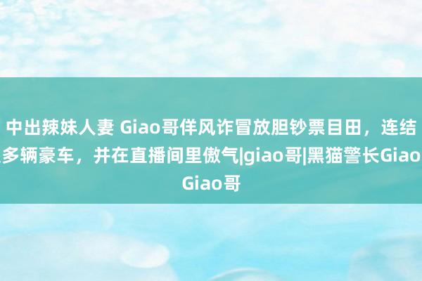 中出辣妹人妻 Giao哥佯风诈冒放胆钞票目田，连结提多辆豪车，并在直播间里傲气|giao哥|黑猫警长Giao哥