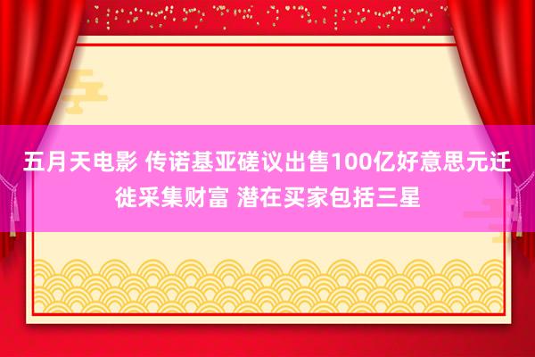 五月天电影 传诺基亚磋议出售100亿好意思元迁徙采集财富 潜在买家包括三星