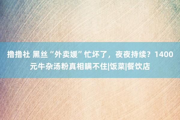 撸撸社 黑丝“外卖媛”忙坏了，夜夜持续？1400元牛杂汤粉真相瞒不住|饭菜|餐饮店