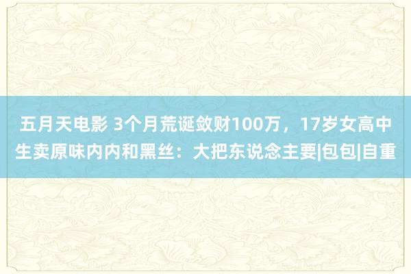 五月天电影 3个月荒诞敛财100万，17岁女高中生卖原味内内和黑丝：大把东说念主要|包包|自重