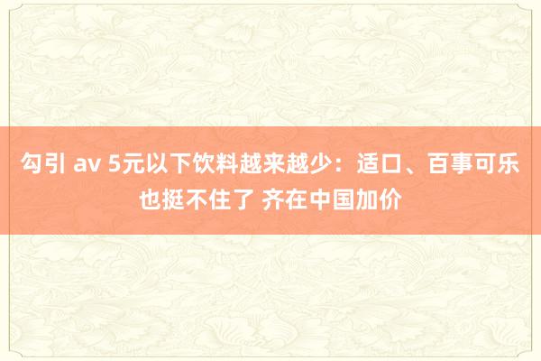 勾引 av 5元以下饮料越来越少：适口、百事可乐也挺不住了 齐在中国加价