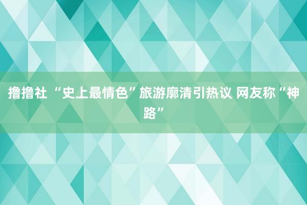 撸撸社 “史上最情色”旅游廓清引热议 网友称“神路”