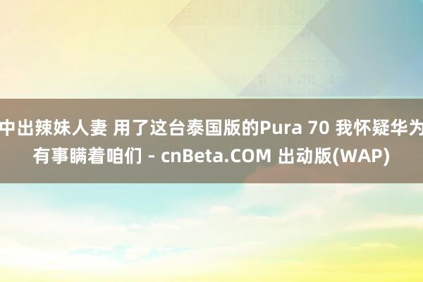 中出辣妹人妻 用了这台泰国版的Pura 70 我怀疑华为有事瞒着咱们 - cnBeta.COM 出动版(WAP)