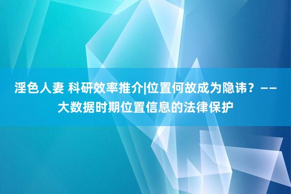 淫色人妻 科研效率推介|位置何故成为隐讳？——大数据时期位置信息的法律保护