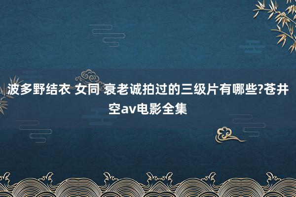 波多野结衣 女同 衰老诚拍过的三级片有哪些?苍井空av电影全集