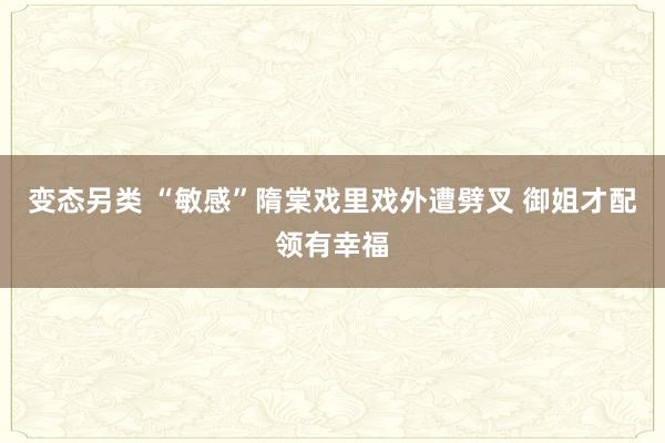 变态另类 “敏感”隋棠戏里戏外遭劈叉 御姐才配领有幸福