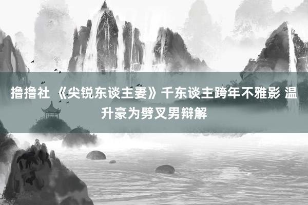 撸撸社 《尖锐东谈主妻》千东谈主跨年不雅影 温升豪为劈叉男辩解