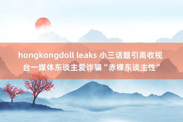 hongkongdoll leaks 小三话题引高收视 台一媒体东谈主爱诈骗“赤裸东谈主性”