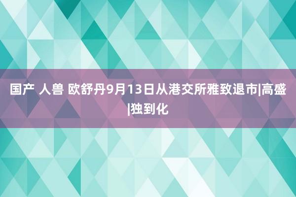 国产 人兽 欧舒丹9月13日从港交所雅致退市|高盛|独到化