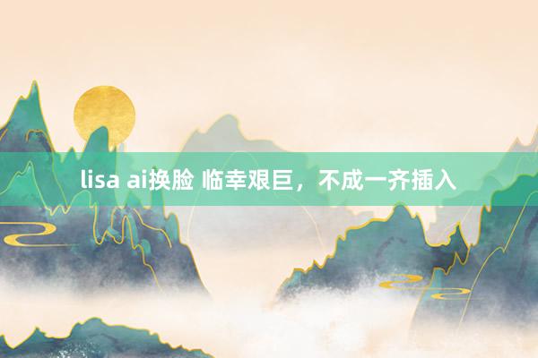 lisa ai换脸 临幸艰巨，不成一齐插入