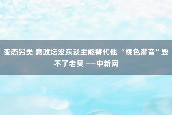 变态另类 意政坛没东谈主能替代他 “桃色灌音”毁不了老贝 ——中新网