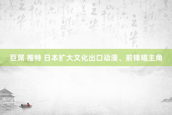 巨屌 推特 日本扩大文化出口　动漫、前锋唱主角