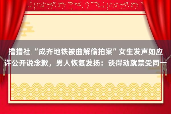 撸撸社 “成齐地铁被曲解偷拍案”女生发声如应许公开说念歉，男人恢复发扬：谈得动就禁受同一