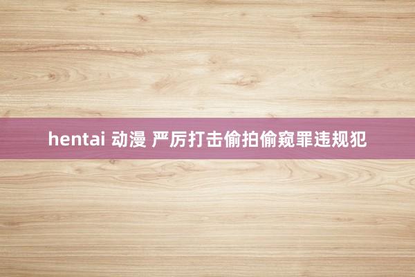 hentai 动漫 严厉打击偷拍偷窥罪违规犯