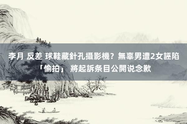 李月 反差 球鞋藏針孔攝影機？無辜男遭2女誣陷「偷拍」 將起訴条目公開说念歉