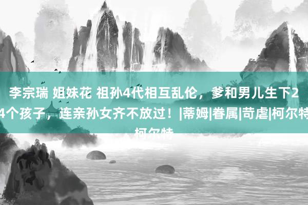 李宗瑞 姐妹花 祖孙4代相互乱伦，爹和男儿生下24个孩子，连亲孙女齐不放过！|蒂姆|眷属|苛虐|柯尔特