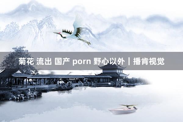 菊花 流出 国产 porn 野心以外｜播肯视觉