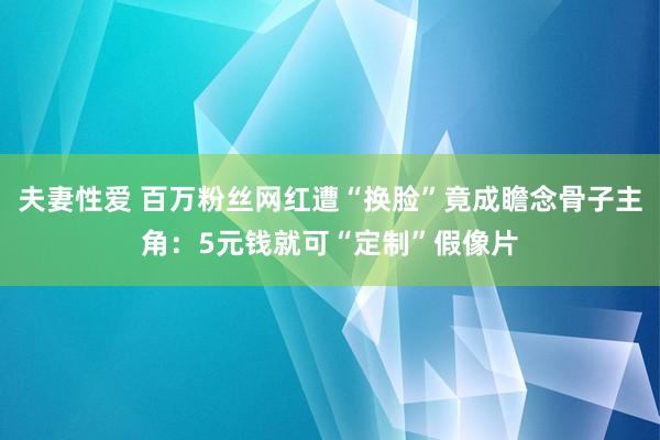 夫妻性爱 百万粉丝网红遭“换脸”竟成瞻念骨子主角：5元钱就可“定制”假像片