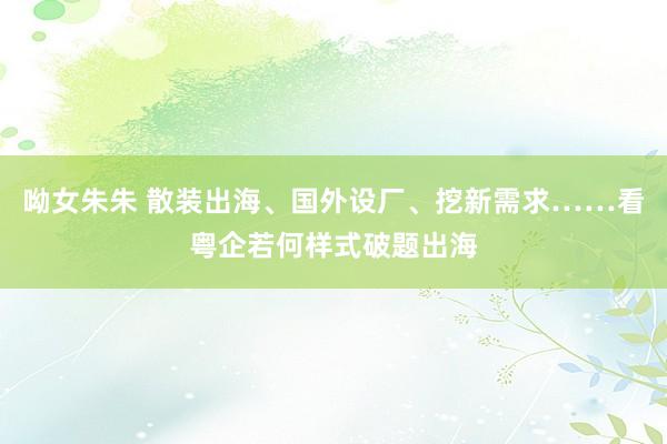 呦女朱朱 散装出海、国外设厂、挖新需求……看粤企若何样式破题出海