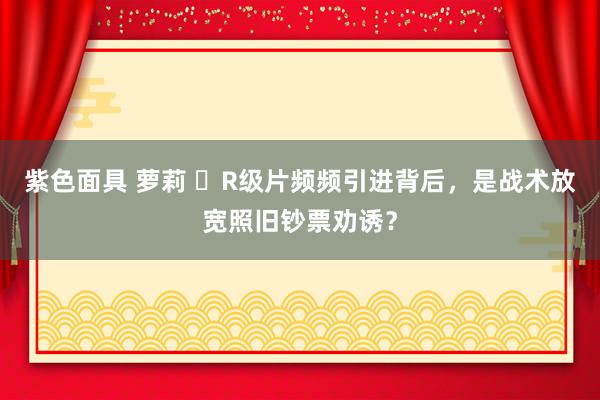 紫色面具 萝莉 ​R级片频频引进背后，是战术放宽照旧钞票劝诱？