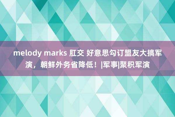 melody marks 肛交 好意思勾订盟友大搞军演，朝鲜外务省降低！|军事|聚积军演