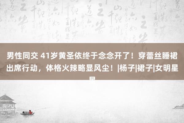 男性同交 41岁黄圣依终于念念开了！穿蕾丝睡裙出席行动，体格火辣略显风尘！|杨子|裙子|女明星