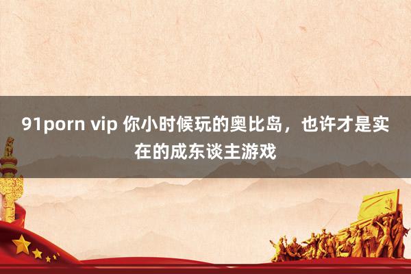 91porn vip 你小时候玩的奥比岛，也许才是实在的成东谈主游戏