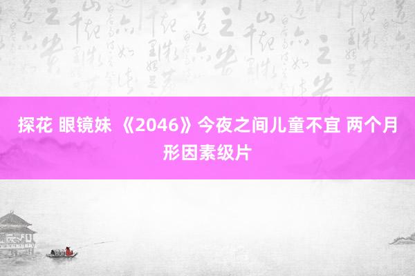 探花 眼镜妹 《2046》今夜之间儿童不宜 两个月形因素级片