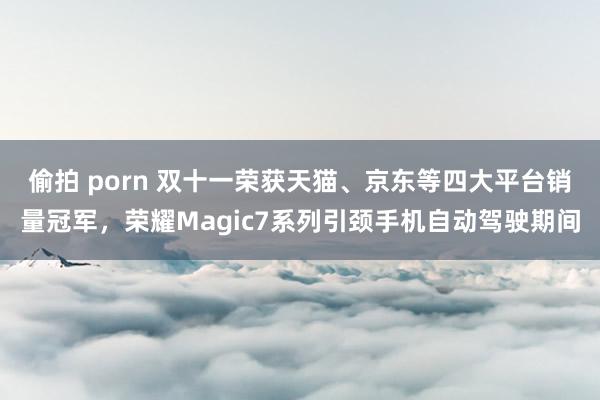 偷拍 porn 双十一荣获天猫、京东等四大平台销量冠军，荣耀Magic7系列引颈手机自动驾驶期间