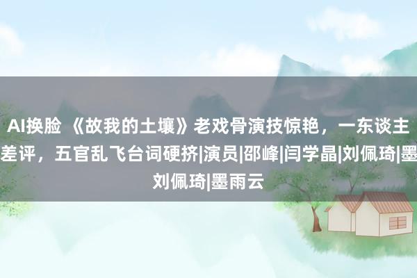 AI换脸 《故我的土壤》老戏骨演技惊艳，一东谈主获利差评，五官乱飞台词硬挤|演员|邵峰|闫学晶|刘佩琦|墨雨云