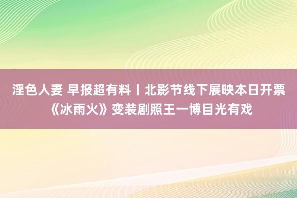 淫色人妻 早报超有料丨北影节线下展映本日开票 《冰雨火》变装剧照王一博目光有戏