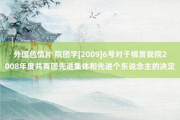 外国色情片 院团字[2009]6号对于犒赏我院2008年度共青团先进集体和先进个东说念主的决定